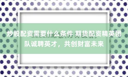 炒股配资需要什么条件 期货配资精英团队诚聘英才，共创财富未来