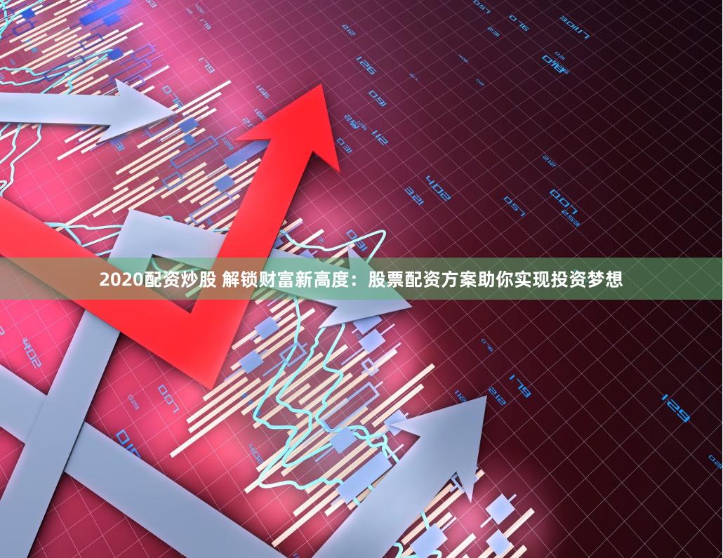 2020配资炒股 解锁财富新高度：股票配资方案助你实现投资梦想