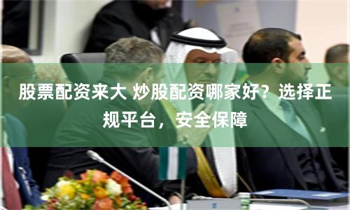 股票配资来大 炒股配资哪家好？选择正规平台，安全保障