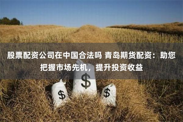 股票配资公司在中国合法吗 青岛期货配资：助您把握市场先机，提升投资收益