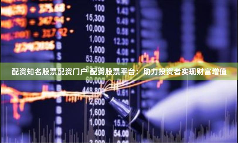 配资知名股票配资门户 配资股票平台：助力投资者实现财富增值
