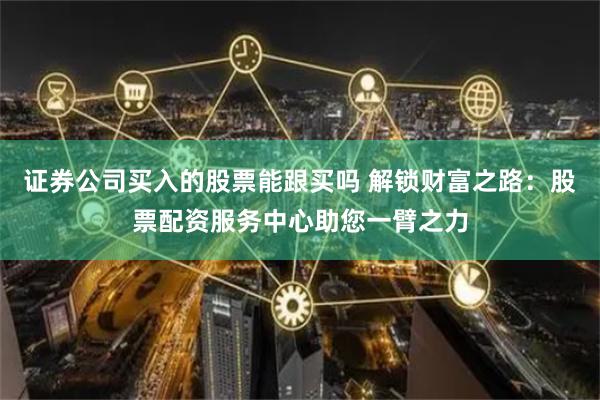 证券公司买入的股票能跟买吗 解锁财富之路：股票配资服务中心助您一臂之力