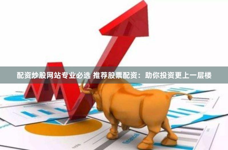 配资炒股网站专业必选 推荐股票配资：助你投资更上一层楼