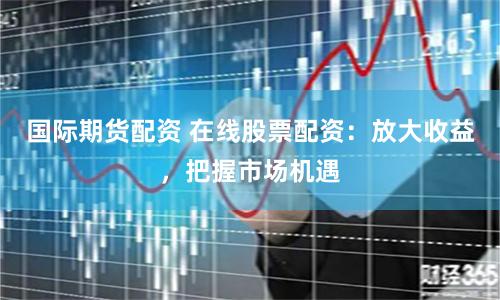 国际期货配资 在线股票配资：放大收益，把握市场机遇