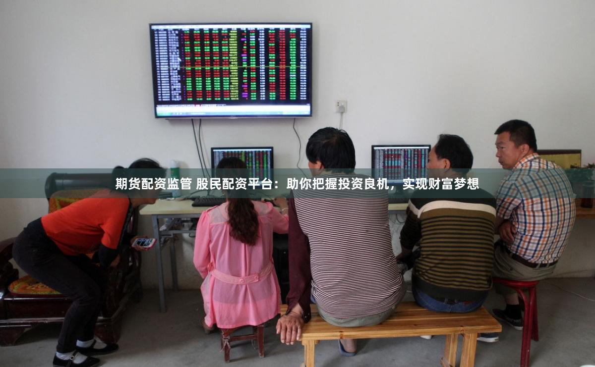 期货配资监管 股民配资平台：助你把握投资良机，实现财富梦想