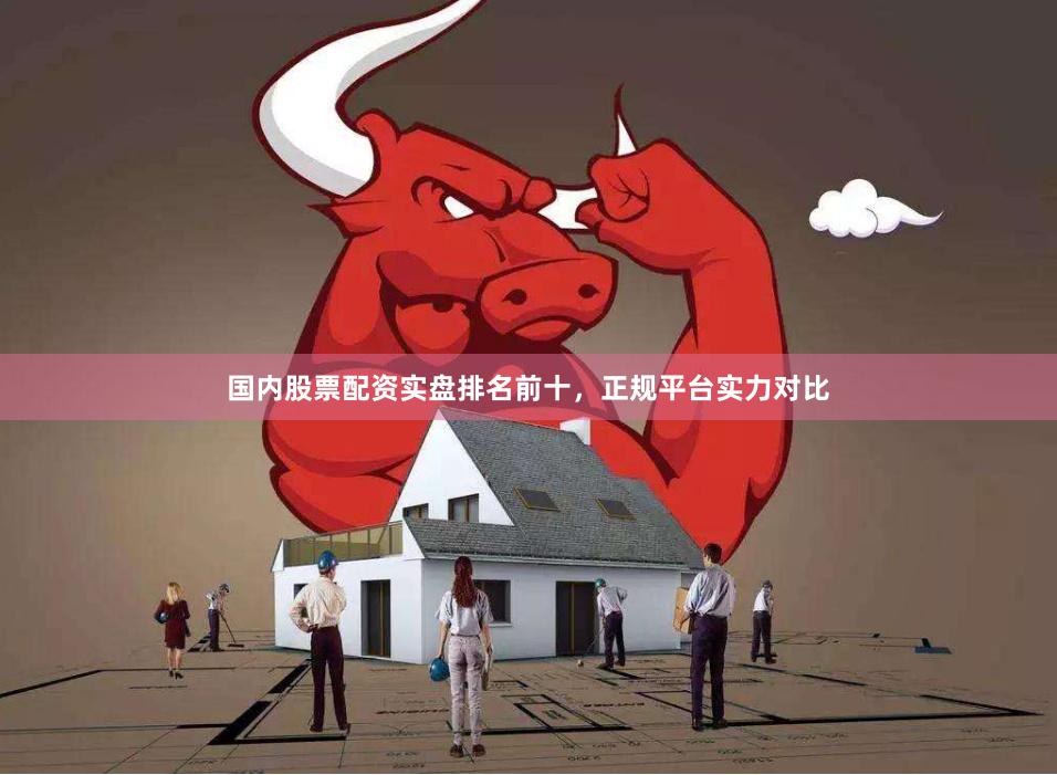国内股票配资实盘排名前十，正规平台实力对比
