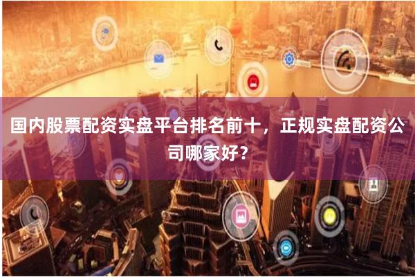 国内股票配资实盘平台排名前十，正规实盘配资公司哪家好？